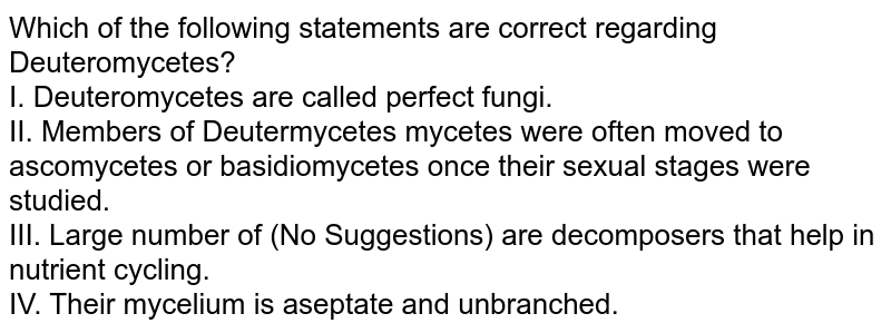 Which of the following statements are correct regarding Deuteromycetes? I. Deuteromycetes are called perfect fungi. II. Members of Deutermycetes mycetes were often moved to ascomycetes or basidiomycetes once their sexual stages were studied. III. Large number of (No Suggestions) are decomposers that help in nutrient cycling. IV. Their mycelium is aseptate and unbranched.