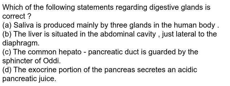 Which of the following statements regarding digestive glands is correct ? (a) Saliva is produced mainly by three glands in the human body . (b) The liver is situated in the abdominal cavity , just lateral to the diaphragm. (c) The common hepato - pancreatic duct is guarded by the sphincter of Oddi. (d) The exocrine portion of the pancreas secretes an acidic pancreatic juice.