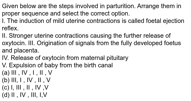 Given below are the steps involved in parturition. Arrange them in proper sequence and select the correct option. I. The induction of mild uterine contractions is called foetal ejection reflex. II. Stronger uterine contractions causing the further release of oxytocin. III. Origination of signals from the fully developed foetus and placenta. IV. Release of oxytocin from maternal pituitary V. Expulsion of baby from the birth canal (a) III , IV , I , II , V (b) III, I , IV , II , V (c) I, III , II , IV ,V (d) II , IV , III, I,V