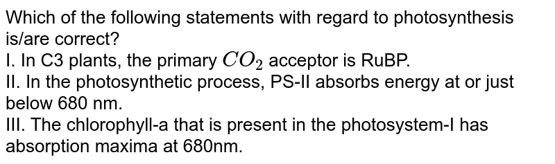 Which of the following statements with regard to photosynthesis is/are correct? I. In C3 plants, the primary CO_2 acceptor is RuBP. II. In the photosynthetic process, PS-II absorbs energy at or just below 680 nm. III. The chlorophyll-a that is present in the photosystem-I has absorption maxima at 680nm.