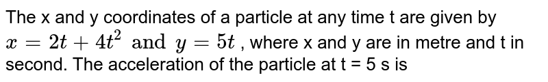 The x and y coordinates of a particle at any time t are given by x = 2t + 4t^2 and y = 5t , where x and y are in metre and t in second. The acceleration of the particle at t = 5 s is