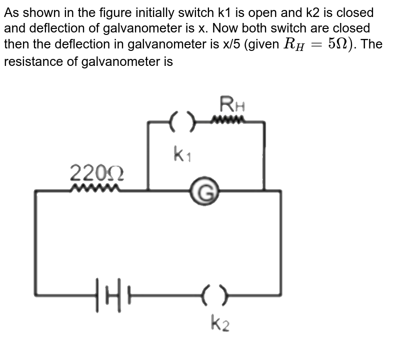 As shown in the figure initially switch k1 is open and k2 is closed and deflection of galvanometer is x. Now both switch are closed then the deflection in galvanometer is x/5 (given R_H= 5Omega) . The resistance of galvanometer is