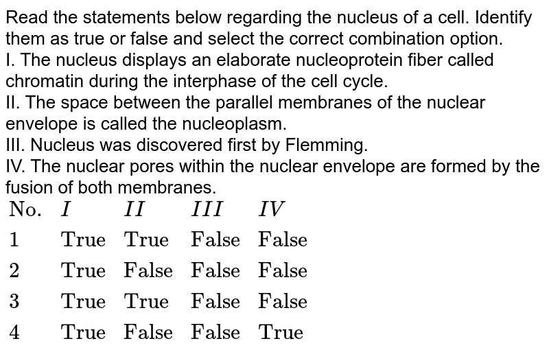 Read the statements below regarding the nucleus of a cell. Identify them as true or false and select the correct combination option. I. The nucleus displays an elaborate nucleoprotein fiber called chromatin during the interphase of the cell cycle. II. The space between the parallel membranes of the nuclear envelope is called the nucleoplasm. III. Nucleus was discovered first by Flemming. IV. The nuclear pores within the nuclear envelope are formed by the fusion of both membranes. {:("No.",I,II,III,IV),(1,"True","True","False","False"),(2,"True","False","False","False"),(3,"True","True","False","False"),(4,"True","False","False","True"):}