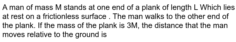 A man of mass M stands at one end of a plank of length L Which lies at rest on a frictionless surface . The man walks to the other end of the plank.  If the mass of the plank is 3M, the distance that the man moves relative to the ground is