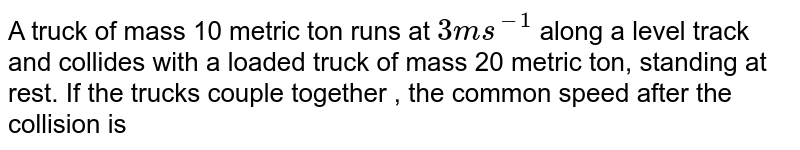 A truck of mass 10 metric ton runs at `3ms^(-1)` along a level track and collides with a loaded truck of mass 20 metric ton, standing at rest. If the trucks couple together , the common speed after the collision is 