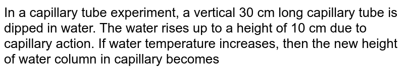 In a capillary tube experiment, a vertical 30 cm long capillary tube is dipped in water. The water rises up to a height of 10 cm due to capillary action. If this experiment is conducted in a freely falling elevator, the length of te water column becomes
