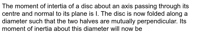 The moment of intertia of a disc about an axis passing through its centre and normal to its plane is I. The disc is now folded along a diameter such that the two halves are mutually perpendicular. Its moment of inertia about this diameter will now be