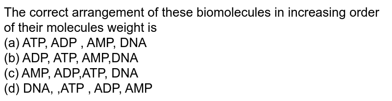 The correct arrangement of these biomolecules in increasing order of their molecules weight is (a) ATP, ADP , AMP, DNA (b) ADP, ATP, AMP,DNA (c) AMP, ADP,ATP, DNA (d) DNA, ,ATP , ADP, AMP