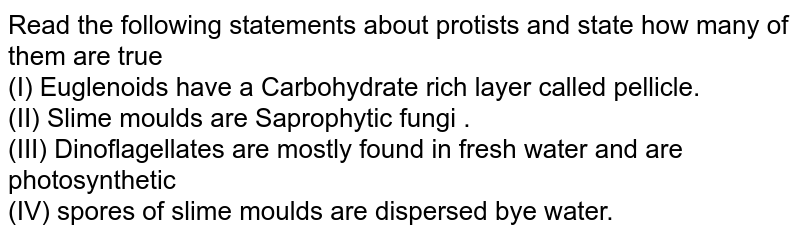 Read the following statements about protists and state how many of them are true (I) Euglenoids have a Carbohydrate rich layer called pellicle. (II) Slime moulds are Saprophytic fungi . (III) Dinoflagellates are mostly found in fresh water and are photosynthetic (IV) spores of slime moulds are dispersed bye water.