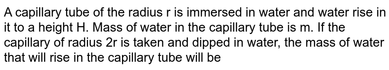 A capillary tube of the radius r is immersed in water and water rise in it to a height H. Mass of water in the capillary tube is m. If the capillary of radius 2r is taken and dipped in water, the mass of water that will rise in the capillary tube will be