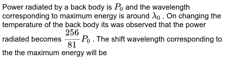 Power radiated by a black body is `P_0` and the wavelength corresponding to maximum energy is around `lamda_0`, On changing the temperature of the black body, it was observed that the power radiated becames `(256)/(81)P_0`. The shift in wavelength corresponding to the maximum energy will be