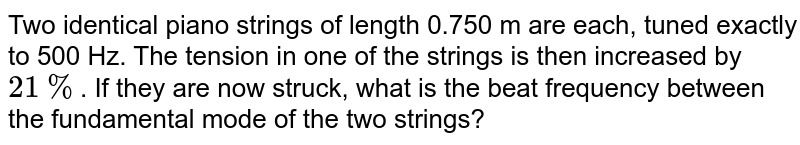 Two identical piano strings of length 0.750 m are each, tuned exactly to 500 Hz. The tension in one of the strings is then increased by `21%`. If they are now struck, what is the beat frequency between the fundamental mode of the two strings?