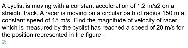 A cyclist is moving with a constant acceleration of 1.2 m/s2 on a straight track. A racer is moving on a circular path of radius 150 m at constant speed of 15 m/s. Find the magnitude of velocity of racer which is measured by the cyclist has reached a speed of 20 m/s for the position represented in the figure -