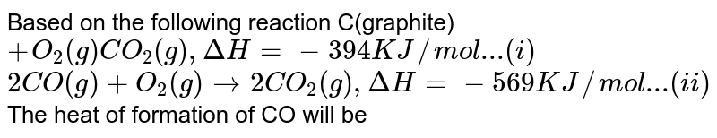 Based on the following reaction C(graphite) + O_2(g)rarrCO_2(g),DeltaH=-394KJ//mol...(i) 2CO(g)+O_2(g)rarr2CO_2(g),DeltaH=-569KJ//mol...(ii) The heat of formation of CO will be