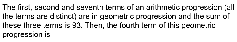 The first, second and seventh terms of an arithmetic progression (all the terms are distinct) are in geometric progression and the sum of these three terms is 93. Then, the fourth term of this geometric progression is
