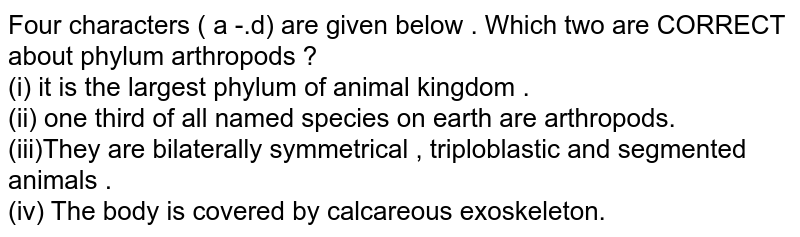 Four characters ( a -.d) are given below . Which two are CORRECT about phylum arthropods ? (i) it is the largest phylum of animal kingdom . (ii) one third of all named species on earth are arthropods. (iii)They are bilaterally symmetrical , triploblastic and segmented animals . (iv) The body is covered by calcareous exoskeleton.