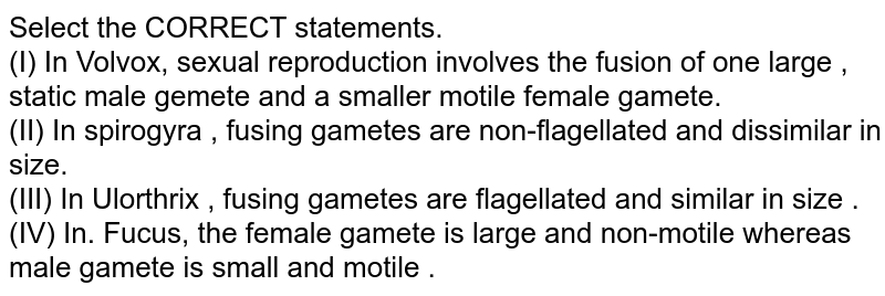 Select the CORRECT statements. (I) In Volvox, sexual reproduction involves the fusion of one large , static male gemete and a smaller motile female gamete. (II) In spirogyra , fusing gametes are non-flagellated and dissimilar in size. (III) In Ulorthrix , fusing gametes are flagellated and similar in size . (IV) In. Fucus, the female gamete is large and non-motile whereas male gamete is small and motile .