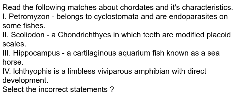 Read the following matches about chordates and it's characteristics. I. Petromyzon - belongs to cyclostomata and are endoparasites on some fishes. II. Scoliodon - a Chondrichthyes in which teeth are modified placoid scales. III. Hippocampus - a cartilaginous aquarium fish known as a sea horse. IV. lchthyophis is a limbless viviparous amphibian with direct development. Select the incorrect statements ?