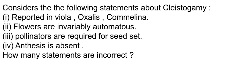 Considers the the following statements about Cleistogamy : (i) Reported in viola , Oxalis , Commelina. (ii) Flowers are invariably automatous. (iii) pollinators are required for seed set. (iv) Anthesis is absent . How many statements are incorrect ?