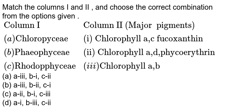 Match the columns I and II , and choose the correct combination from the options given . {:("Column I","Column II (Major pigments)"),((a)"Chloropyceae","(i) Chlorophyll a,c fucoxanthin"),((b)"Phaeophyceae","(ii) Chlorophyll a,d,phycoerythrin"),((c)"Rhodopphyceae",(iii)"Chlorophyll a,b"):} (a) a-iii, b-i, c-ii (b) a-iii, b-ii, c-i (c) a-ii, b-i, c-iii (d) a-i, b-iii, c-ii