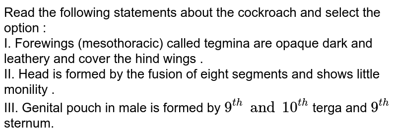 Read the following statements about the cockroach and select the option : I. Forewings (mesothoracic) called tegmina are opaque dark and leathery and cover the hind wings . II. Head is formed by the fusion of eight segments and shows little mobility . III. Genital pouch in male is formed by 9^(th) and 10^(th) terga and 9^(th) sternum.