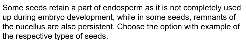 Some seeds retain a part of endosperm as it is not completely used up during embryo development, while in some seeds, remnants of the nucellus are also persistent. Choose the option with example of the respective types of seeds. 