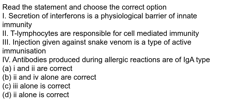 Read the statement and choose the correct option I. Secretion of interferons is a physiological barrier of innate immunity II. T-lymphocytes are responsible for cell mediated immunity III. Injection given against snake venom is a type of active immunisation IV. Antibodies produced during allergic reactions are of IgA type (a) i and ii are correct (b) ii and iv alone are correct (c) iii alone is correct (d) ii alone is correct