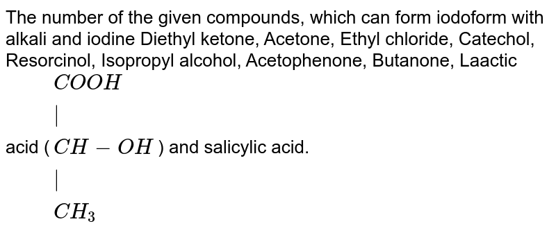 The number of the given compounds, which can form iodoform with alkali and iodine Diethyl ketone, Acetone, Ethyl chloride, Catechol, Resorcinol, Isopropyl alcohol, Acetophenone, Butanone, Laactic acid ( {:(COOH),("|"),(CH-OH),("|"),(CH_(3)):} ) and salicylic acid.