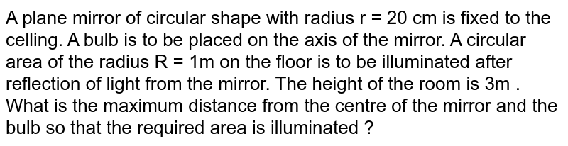 A plane mirror of circular shape with radius `r=20cm` is fixed to the ceiling .A bulb is to be placed on the axis of the mirror.A circular area of radius `R=1m` on the floor is to be illuminated after reflection of light from the mirror. The  height of the room is `3m` What is maximum distance from the center of the mirror and the bulb so that the required area is illuminated?