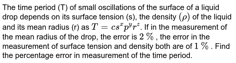 The time period (T) of small oscillations of the surface of a liquid drop depends on its surface tension (s), the density `(rho)` of the liquid and it's mean radius (r) as `T = cs^(x) p^(y)r^(z)`. If in the measurement of the mean radius of the drop, the error is `2 %`, the error in the measurement of surface tension and density both are of `1%`. Find the percentage error in measurement of the time period.