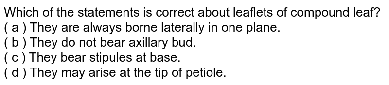 Which of the statements is correct about leaflets of compound leaf? ( a ) They are always borne laterally in one plane. ( b ) They do not bear axillary bud. ( c ) They bear stipules at base. ( d ) They may arise at the tip of petiole.