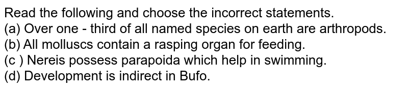 Read the following and choose the incorrect statements. (a) Over one - third of all named species on earth are arthropods. (b) All molluscs contain a rasping organ for feeding. (c ) Nereis possess parapoida which help in swimming. (d) Development is indirect in Bufo.