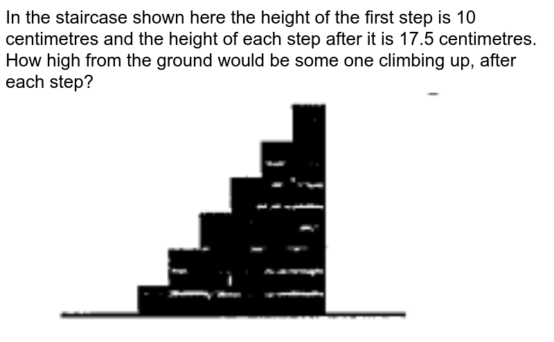 In the staircase shown here the height of the first step is 10 centimetres and the height of each step after it is 17.5 centimetres. How high from the ground would be some one climbing up, after each step?
