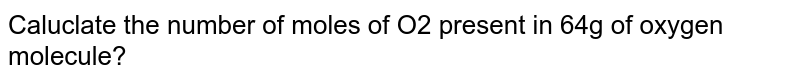 Caluclate the number of moles of O2 present in 64g of oxygen molecule?