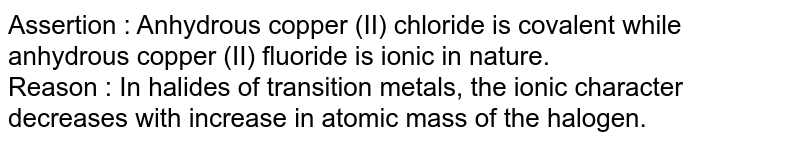 Assertion : Anhydrous copper (II) chloride is covalent while anhydrous copper (II) fluoride is ionic in nature. Reason : In halides of transition metals, the ionic character decreases with increase in atomic mass of the halogen.