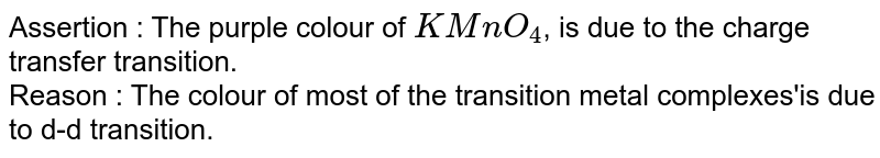 Assertion : The purple colour of KMnO_4 , is due to the charge transfer transition. Reason : The colour of most of the transition metal complexes'is due to d-d transition. a)If both (A) and (R) are correct and (R) is the correct explanation of(A). b)If both (A) and (R) are correct, but(R) is not the correct explanation of (A). c)If(A) is correct, but (R) is incorrect. d)If both (A) and (R) are incorrect.