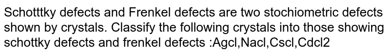 Schotttky defects and Frenkel defects are two stochiometric defects shown by crystals. Classify the following crystals into those showing schottky defects and frenkel defects :Agcl,Nacl,Cscl,Cdcl2