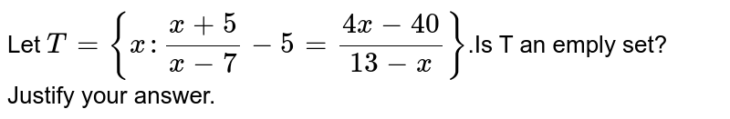 Let T={x: (x+5)/(x-7)-5=(4x-40)/(13-x)} .Is T an emply set? Justify your answer.