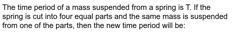 The time period of a mass suspended from a spring is T. If the spring is cut into four equal parts and the same mass is suspended from one of the parts, then the new time period will be: