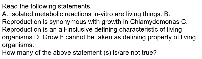 Read the following statements. A. Isolated metabolic reactions in-vitro are living things. B. Reproduction is synonymous with growth in Chlamydomonas C. Reproduction is an all-inclusive defining characteristic of living organisms D. Growth cannot be taken as defining property of living organisms. How many of the above statement (s) is/are not true?