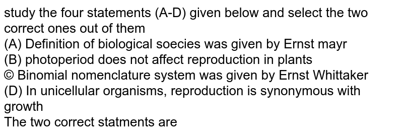 Study the four statements (A-D) given below and select the two correct ones out of them: A. Definition of biological species was given by Emst Mayr B. Photoperiod does not affect reproduction in plants. C. Binomial nomenclature system was given by R.H. Whittaker D. In unicellular organisms, reproduction is synonymous with growth. The two correct statements are