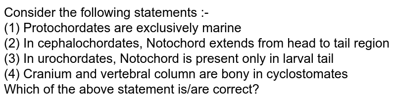 Consider the following statements: A. Protochordates are exclusively marine B. In cephalochordates, notochord extends from head to tail region C. In urochordates, notochord is present only in larval tail. D. Cranium and vertebral column are bony in cyclostomates. Which of the above statement is/are correct?