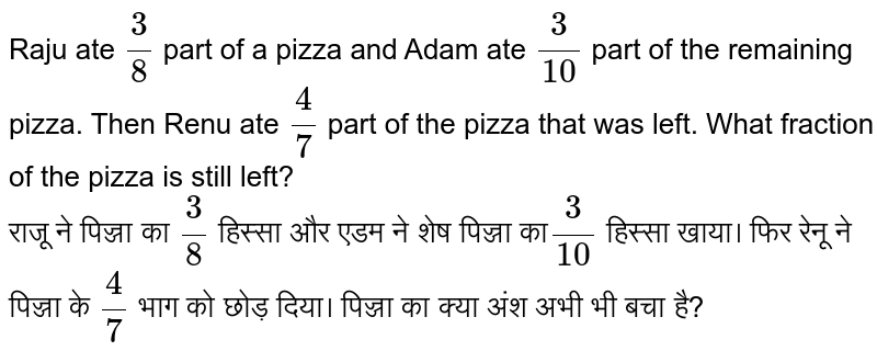 Raju ate 3/8 part of a pizza and Adam ate 3/10 part of the remaining pizza. Then Renu ate 4/7 part of the pizza that was left. What fraction of the pizza is still left? राजू ने पिज्जा का 3 / 8 हिस्सा और एडम ने शेष पिज्जा का 3 / 10 हिस्सा खाया। फिर रेनू ने पिज्जा के 4 / 7 भाग को छोड़ दिया। पिज्जा का क्या अंश अभी भी बचा है?