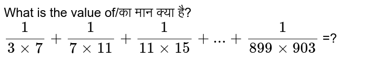 What is the value of/का मान क्या है? `1/(3xx7)+1/(7xx11)+1/(11xx15)+...+1/(899xx903)` =?