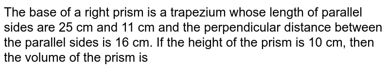 The base of a right prism is a trapezium whose length of parallel sides are 25 cm and 11 cm and the perpendicular distance between the parallel sides is 16 cm. If the height of the prism is 10 cm, then the volume of the prism is <br>
