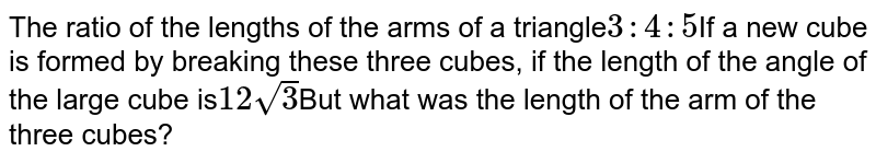 The ratio of the lengths of the sides of a triangular cube 3:4:5 If a new cube is formed by breaking these three cubes, if the length of the angle of the large cube is 12sqrt 3 But what was the arm length of the three cubes?