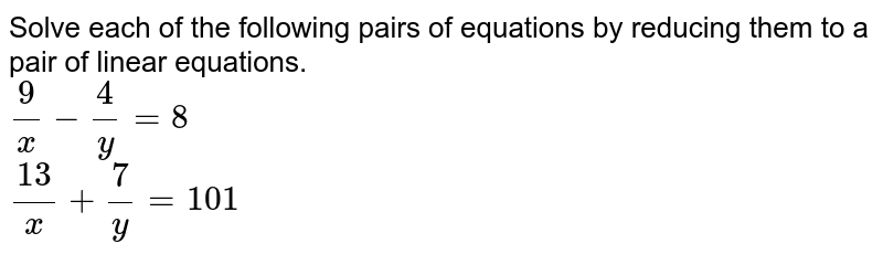 Solve each of the following pairs of equations by reducing them to a pair of linear equations. <br> `9/x-4/y = 8` <br> `13/x+7/y = 101`