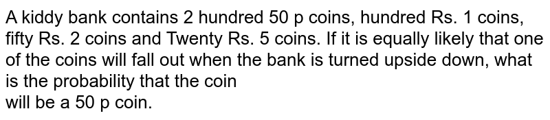 A kiddy bank contains 2 hundred 50 p coins, hundred Rs. 1 coins, fifty Rs. 2 coins and Twenty Rs. 5 coins. If it is equally likely that one of the coins will fall out when the bank is turned upside down, what is the probability that the coin <br>will be a 50 p coin.