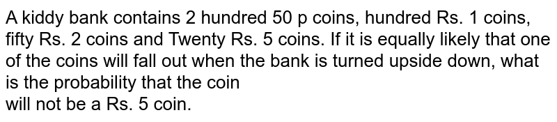 A kiddy bank contains 2 hundred 50 p coins, hundred Rs. 1 coins, fifty Rs. 2 coins and Twenty Rs. 5 coins. If it is equally likely that one of the coins will fall out when the bank is turned upside down, what is the probability that the coin <br>will not be a Rs. 5 coin.