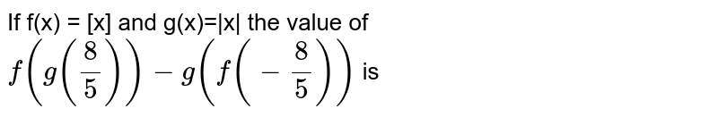 If f(x) = [x] and g(x)=|x| the value of f(g(8/5))-g(f(-8/5)) is